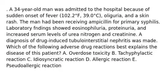 . A 34-year-old man was admitted to the hospital because of sudden onset of fever (102.2°F, 39.0°C), oliguria, and a skin rash. The man had been receiving ampicillin for primary syphilis. Laboratory fndings showed eosinophiluria, proteinuria, and increased serum levels of urea nitrogen and creatinine. A diagnosis of drug-induced tubulointerstitial nephritis was made. Which of the following adverse drug reactions best explains the disease of this patient? A. Overdose toxicity B. Tachyphylactic reaction C. Idiosyncratic reaction D. Allergic reaction E. Pseudoallergic reaction