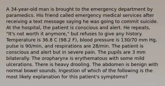 A 34-year-old man is brought to the emergency department by paramedics. His friend called emergency medical services after receiving a text message saying he was going to commit suicide. At the hospital, the patient is conscious and alert. He repeats, "It's not worth it anymore," but refuses to give any history. Temperature is 36.8 C (98.2 F), blood pressure is 130/70 mm Hg, pulse is 90/min, and respirations are 28/min. The patient is conscious and alert but in severe pain. The pupils are 3 mm bilaterally. The oropharynx is erythematous with some mild ulcerations. There is heavy drooling. The abdomen is benign with normal bowel sounds. Ingestion of which of the following is the most likely explanation for this patient's symptoms?