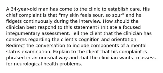 A 34-year-old man has come to the clinic to establish care. His chief complaint is that "my skin feels sour, so sour" and he fidgets continuously during the interview. How should the clinician best respond to this statement? Initiate a focused integumentary assessment. Tell the client that the clinician has concerns regarding the client's cognition and orientation. Redirect the conversation to include components of a mental status examination. Explain to the client that his complaint is phrased in an unusual way and that the clinician wants to assess for neurological health problems.