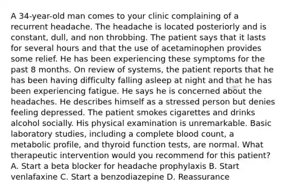 A 34-year-old man comes to your clinic complaining of a recurrent headache. The headache is located posteriorly and is constant, dull, and non throbbing. The patient says that it lasts for several hours and that the use of acetaminophen provides some relief. He has been experiencing these symptoms for the past 8 months. On review of systems, the patient reports that he has been having difficulty falling asleep at night and that he has been experiencing fatigue. He says he is concerned about the headaches. He describes himself as a stressed person but denies feeling depressed. The patient smokes cigarettes and drinks alcohol socially. His physical examination is unremarkable. Basic laboratory studies, including a complete blood count, a metabolic profile, and thyroid function tests, are normal. What therapeutic intervention would you recommend for this patient? A. Start a beta blocker for headache prophylaxis B. Start venlafaxine C. Start a benzodiazepine D. Reassurance