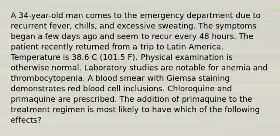 A 34-year-old man comes to the emergency department due to recurrent fever, chills, and excessive sweating. The symptoms began a few days ago and seem to recur every 48 hours. The patient recently returned from a trip to Latin America. Temperature is 38.6 C (101.5 F). Physical examination is otherwise normal. Laboratory studies are notable for anemia and thrombocytopenia. A blood smear with Giemsa staining demonstrates red blood cell inclusions. Chloroquine and primaquine are prescribed. The addition of primaquine to the treatment regimen is most likely to have which of the following effects?