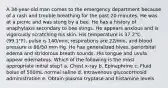 A 34-year-old man comes to the emergency department because of a rash and trouble breathing for the past 20 minutes. He was at a picnic and was stung by a bee. He has a history of anaphylaxis secondary to bee stings. He appears anxious and is vigorously scratching his skin. His temperature is 37.2°C (99.1°F), pulse is 140/min, respirations are 22/min, and blood pressure is 86/50 mm Hg. He has generalized hives, periorbital edema and stridorous breath sounds. His tongue and uvula appear edematous. Which of the following is the most appropriate initial step? a. Chest x-ray b. Epinephrine c. Fluid bolus of 500mL normal saline d. Intravenous glucocorticoid administration e. Obtain plasma tryptase and histamine levels