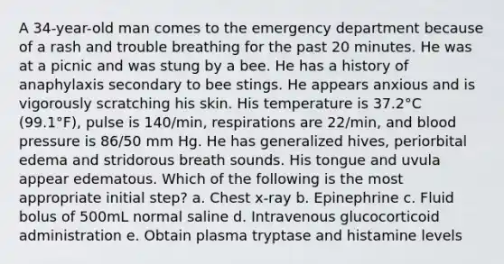 A 34-year-old man comes to the emergency department because of a rash and trouble breathing for the past 20 minutes. He was at a picnic and was stung by a bee. He has a history of anaphylaxis secondary to bee stings. He appears anxious and is vigorously scratching his skin. His temperature is 37.2°C (99.1°F), pulse is 140/min, respirations are 22/min, and blood pressure is 86/50 mm Hg. He has generalized hives, periorbital edema and stridorous breath sounds. His tongue and uvula appear edematous. Which of the following is the most appropriate initial step? a. Chest x-ray b. Epinephrine c. Fluid bolus of 500mL normal saline d. Intravenous glucocorticoid administration e. Obtain plasma tryptase and histamine levels