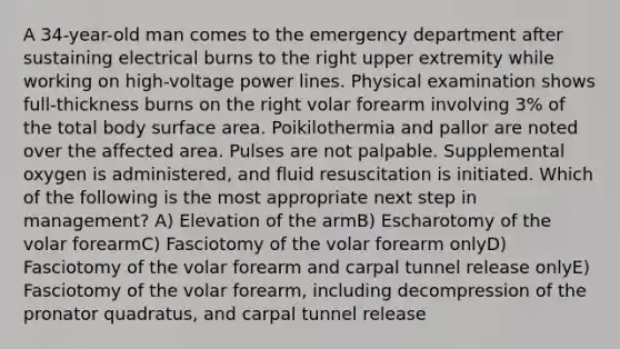 A 34-year-old man comes to the emergency department after sustaining electrical burns to the right upper extremity while working on high-voltage power lines. Physical examination shows full-thickness burns on the right volar forearm involving 3% of the total body surface area. Poikilothermia and pallor are noted over the affected area. Pulses are not palpable. Supplemental oxygen is administered, and fluid resuscitation is initiated. Which of the following is the most appropriate next step in management? A) Elevation of the armB) Escharotomy of the volar forearmC) Fasciotomy of the volar forearm onlyD) Fasciotomy of the volar forearm and carpal tunnel release onlyE) Fasciotomy of the volar forearm, including decompression of the pronator quadratus, and carpal tunnel release