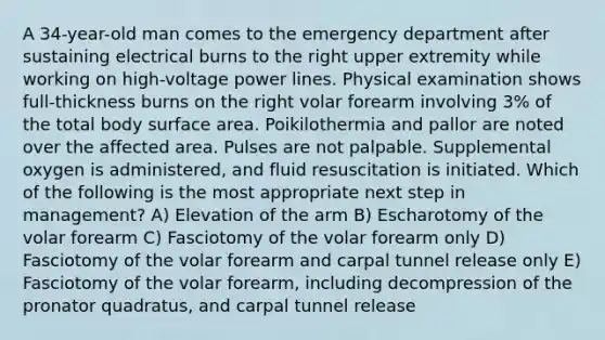 A 34-year-old man comes to the emergency department after sustaining electrical burns to the right upper extremity while working on high-voltage power lines. Physical examination shows full-thickness burns on the right volar forearm involving 3% of the total body surface area. Poikilothermia and pallor are noted over the affected area. Pulses are not palpable. Supplemental oxygen is administered, and fluid resuscitation is initiated. Which of the following is the most appropriate next step in management? A) Elevation of the arm B) Escharotomy of the volar forearm C) Fasciotomy of the volar forearm only D) Fasciotomy of the volar forearm and carpal tunnel release only E) Fasciotomy of the volar forearm, including decompression of the pronator quadratus, and carpal tunnel release