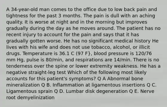 A 34-year-old man comes to the office due to low back pain and tightness for the past 3 months. The pain is dull with an aching quality. It is worse at night and in the morning but improves gradually during the day as he moves around. The patient has no recent injury to account for the pain and says that it has gradually gotten worse. He has no significant medical history He lives with his wife and does not use tobacco, alcohol, or illicit drugs. Temperature is 36.1 C (97 F}, blood pressure is 120/76 mm Hg, pulse is 80/min, and respirations are 14/min. There is no tenderness over the spine or lower extremity weakness. He has a negative straight-leg test Which of the following most likely accounts for this patient's symptoms? Q A Abnormal bone mineralization Q B. Inflammation at ligamentous insertions Q C. Ligamentous sprain Q D. Lumbar disk degeneration Q E. Nerve root demyelinization