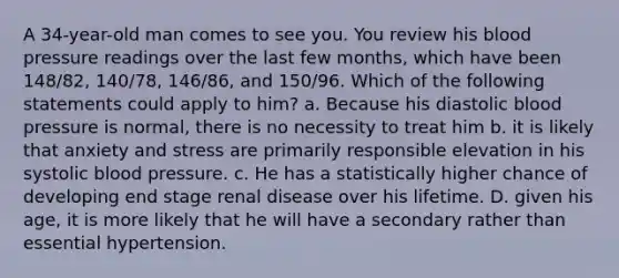 A 34-year-old man comes to see you. You review his blood pressure readings over the last few months, which have been 148/82, 140/78, 146/86, and 150/96. Which of the following statements could apply to him? a. Because his diastolic blood pressure is normal, there is no necessity to treat him b. it is likely that anxiety and stress are primarily responsible elevation in his systolic blood pressure. c. He has a statistically higher chance of developing end stage renal disease over his lifetime. D. given his age, it is more likely that he will have a secondary rather than essential hypertension.