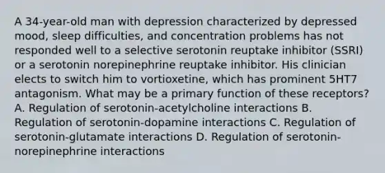 A 34-year-old man with depression characterized by depressed mood, sleep difficulties, and concentration problems has not responded well to a selective serotonin reuptake inhibitor (SSRI) or a serotonin norepinephrine reuptake inhibitor. His clinician elects to switch him to vortioxetine, which has prominent 5HT7 antagonism. What may be a primary function of these receptors? A. Regulation of serotonin-acetylcholine interactions B. Regulation of serotonin-dopamine interactions C. Regulation of serotonin-glutamate interactions D. Regulation of serotonin-norepinephrine interactions