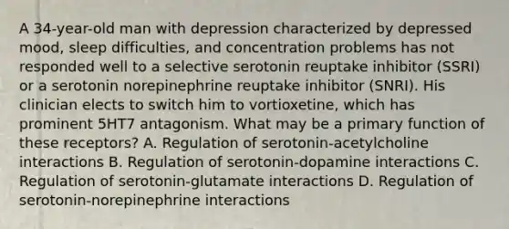 A 34-year-old man with depression characterized by depressed mood, sleep difficulties, and concentration problems has not responded well to a selective serotonin reuptake inhibitor (SSRI) or a serotonin norepinephrine reuptake inhibitor (SNRI). His clinician elects to switch him to vortioxetine, which has prominent 5HT7 antagonism. What may be a primary function of these receptors? A. Regulation of serotonin-acetylcholine interactions B. Regulation of serotonin-dopamine interactions C. Regulation of serotonin-glutamate interactions D. Regulation of serotonin-norepinephrine interactions