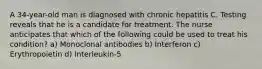 A 34-year-old man is diagnosed with chronic hepatitis C. Testing reveals that he is a candidate for treatment. The nurse anticipates that which of the following could be used to treat his condition? a) Monoclonal antibodies b) Interferon c) Erythropoietin d) Interleukin-5