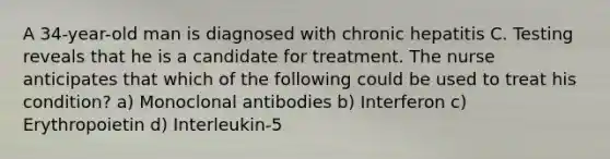 A 34-year-old man is diagnosed with chronic hepatitis C. Testing reveals that he is a candidate for treatment. The nurse anticipates that which of the following could be used to treat his condition? a) Monoclonal antibodies b) Interferon c) Erythropoietin d) Interleukin-5