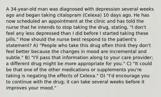 A 34-year-old man was diagnosed with depression several weeks ago and began taking citalopram (Celexa) 10 days ago. He has now scheduled an appointment at the clinic and has told the nurse that he intends to stop taking the drug, stating, "I don't feel any less depressed than I did before I started taking these pills." How should the nurse best respond to the patient's statement? A) "People who take this drug often think they don't feel better because the changes in mood are incremental and subtle." B) "I'll pass that information along to your care provider; a different drug might be more appropriate for you." C) "It could be that one of the other medications or supplements you're taking is negating the effects of Celexa." D) "I'd encourage you to continue with the drug; it can take several weeks before it improves your mood."