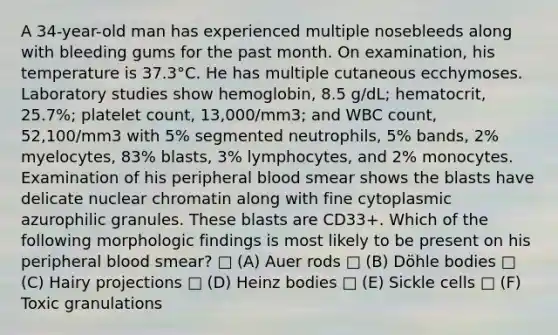 A 34-year-old man has experienced multiple nosebleeds along with bleeding gums for the past month. On examination, his temperature is 37.3°C. He has multiple cutaneous ecchymoses. Laboratory studies show hemoglobin, 8.5 g/dL; hematocrit, 25.7%; platelet count, 13,000/mm3; and WBC count, 52,100/mm3 with 5% segmented neutrophils, 5% bands, 2% myelocytes, 83% blasts, 3% lymphocytes, and 2% monocytes. Examination of his peripheral blood smear shows the blasts have delicate nuclear chromatin along with fine cytoplasmic azurophilic granules. These blasts are CD33+. Which of the following morphologic findings is most likely to be present on his peripheral blood smear? □ (A) Auer rods □ (B) Döhle bodies □ (C) Hairy projections □ (D) Heinz bodies □ (E) Sickle cells □ (F) Toxic granulations