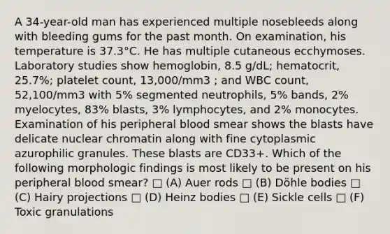 A 34-year-old man has experienced multiple nosebleeds along with bleeding gums for the past month. On examination, his temperature is 37.3°C. He has multiple cutaneous ecchymoses. Laboratory studies show hemoglobin, 8.5 g/dL; hematocrit, 25.7%; platelet count, 13,000/mm3 ; and WBC count, 52,100/mm3 with 5% segmented neutrophils, 5% bands, 2% myelocytes, 83% blasts, 3% lymphocytes, and 2% monocytes. Examination of his peripheral blood smear shows the blasts have delicate nuclear chromatin along with fine cytoplasmic azurophilic granules. These blasts are CD33+. Which of the following morphologic findings is most likely to be present on his peripheral blood smear? □ (A) Auer rods □ (B) Döhle bodies □ (C) Hairy projections □ (D) Heinz bodies □ (E) Sickle cells □ (F) Toxic granulations