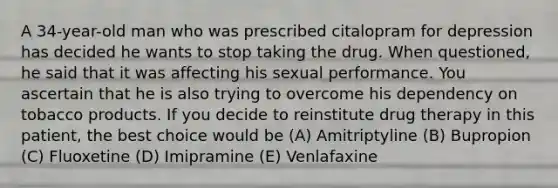 A 34-year-old man who was prescribed citalopram for depression has decided he wants to stop taking the drug. When questioned, he said that it was affecting his sexual performance. You ascertain that he is also trying to overcome his dependency on tobacco products. If you decide to reinstitute drug therapy in this patient, the best choice would be (A) Amitriptyline (B) Bupropion (C) Fluoxetine (D) Imipramine (E) Venlafaxine