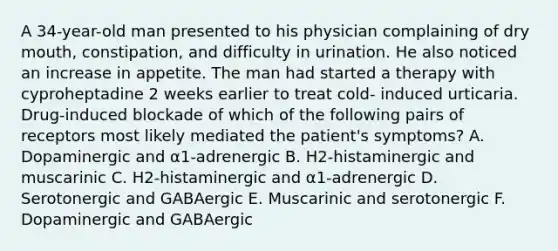 A 34-year-old man presented to his physician complaining of dry mouth, constipation, and difficulty in urination. He also noticed an increase in appetite. The man had started a therapy with cyproheptadine 2 weeks earlier to treat cold- induced urticaria. Drug-induced blockade of which of the following pairs of receptors most likely mediated the patient's symptoms? A. Dopaminergic and α1-adrenergic B. H2-histaminergic and muscarinic C. H2-histaminergic and α1-adrenergic D. Serotonergic and GABAergic E. Muscarinic and serotonergic F. Dopaminergic and GABAergic