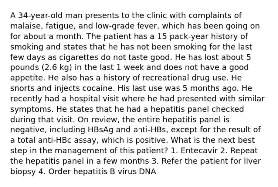 A 34-year-old man presents to the clinic with complaints of malaise, fatigue, and low-grade fever, which has been going on for about a month. The patient has a 15 pack-year history of smoking and states that he has not been smoking for the last few days as cigarettes do not taste good. He has lost about 5 pounds (2.6 kg) in the last 1 week and does not have a good appetite. He also has a history of recreational drug use. He snorts and injects cocaine. His last use was 5 months ago. He recently had a hospital visit where he had presented with similar symptoms. He states that he had a hepatitis panel checked during that visit. On review, the entire hepatitis panel is negative, including HBsAg and anti-HBs, except for the result of a total anti-HBc assay, which is positive. What is the next best step in the management of this patient? 1. Entecavir 2. Repeat the hepatitis panel in a few months 3. Refer the patient for liver biopsy 4. Order hepatitis B virus DNA