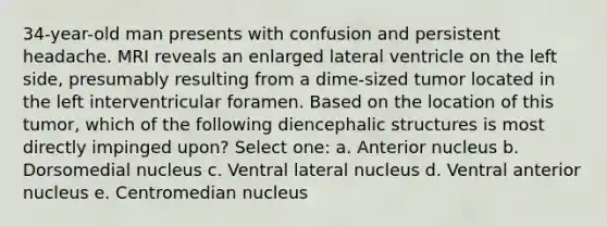 34-year-old man presents with confusion and persistent headache. MRI reveals an enlarged lateral ventricle on the left side, presumably resulting from a dime-sized tumor located in the left interventricular foramen. Based on the location of this tumor, which of the following diencephalic structures is most directly impinged upon? Select one: a. Anterior nucleus b. Dorsomedial nucleus c. Ventral lateral nucleus d. Ventral anterior nucleus e. Centromedian nucleus