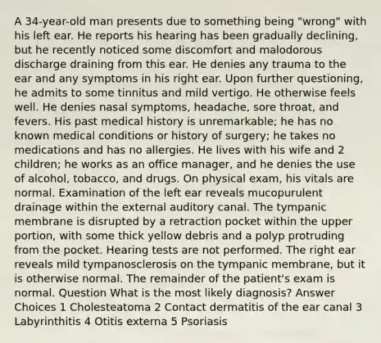 A 34-year-old man presents due to something being "wrong" with his left ear. He reports his hearing has been gradually declining, but he recently noticed some discomfort and malodorous discharge draining from this ear. He denies any trauma to the ear and any symptoms in his right ear. Upon further questioning, he admits to some tinnitus and mild vertigo. He otherwise feels well. He denies nasal symptoms, headache, sore throat, and fevers. His past medical history is unremarkable; he has no known medical conditions or history of surgery; he takes no medications and has no allergies. He lives with his wife and 2 children; he works as an office manager, and he denies the use of alcohol, tobacco, and drugs. On physical exam, his vitals are normal. Examination of the left ear reveals mucopurulent drainage within the external auditory canal. The tympanic membrane is disrupted by a retraction pocket within the upper portion, with some thick yellow debris and a polyp protruding from the pocket. Hearing tests are not performed. The right ear reveals mild tympanosclerosis on the tympanic membrane, but it is otherwise normal. The remainder of the patient's exam is normal. Question What is the most likely diagnosis? Answer Choices 1 Cholesteatoma 2 Contact dermatitis of the ear canal 3 Labyrinthitis 4 Otitis externa 5 Psoriasis