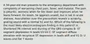 A 34-year-old man presents to the emergency department with complaints of worsening chest pain, fever, and malaise. The pain is pleuritic, worsens when he lies down and improves when he leans forward. On exam, he appears unwell, but is not in acute distress. Auscultation over the precordium reveals a scratchy, grating sound with a normal S1 and S2. Which of the following is the most likely electrocardiogram finding in this patient? A: Shortened PR interval and slurring of the QRS complex B: ST segment depression in leads V2-V4 C: ST segment diffuse elevation with reciprocal ST depression in leads aVR and V1 D: U waves and flat T waves