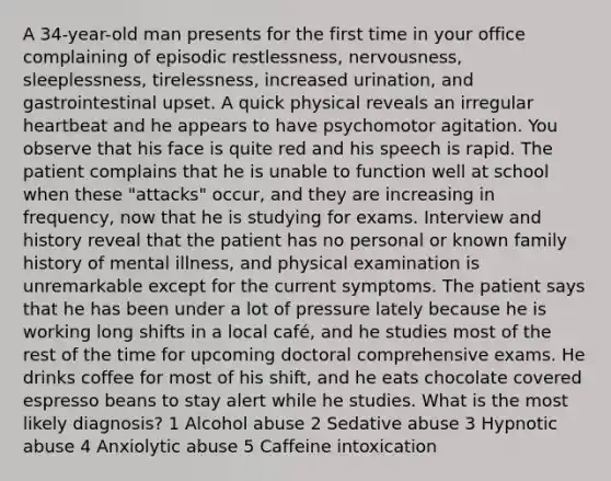 A 34-year-old man presents for the first time in your office complaining of episodic restlessness, nervousness, sleeplessness, tirelessness, increased urination, and gastrointestinal upset. A quick physical reveals an irregular heartbeat and he appears to have psychomotor agitation. You observe that his face is quite red and his speech is rapid. The patient complains that he is unable to function well at school when these "attacks" occur, and they are increasing in frequency, now that he is studying for exams. Interview and history reveal that the patient has no personal or known family history of mental illness, and physical examination is unremarkable except for the current symptoms. The patient says that he has been under a lot of pressure lately because he is working long shifts in a local café, and he studies most of the rest of the time for upcoming doctoral comprehensive exams. He drinks coffee for most of his shift, and he eats chocolate covered espresso beans to stay alert while he studies. What is the most likely diagnosis? 1 Alcohol abuse 2 Sedative abuse 3 Hypnotic abuse 4 Anxiolytic abuse 5 Caffeine intoxication