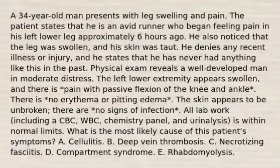 A 34-year-old man presents with leg swelling and pain. The patient states that he is an avid runner who began feeling pain in his left lower leg approximately 6 hours ago. He also noticed that the leg was swollen, and his skin was taut. He denies any recent illness or injury, and he states that he has never had anything like this in the past. Physical exam reveals a well-developed man in moderate distress. The left lower extremity appears swollen, and there is *pain with passive flexion of the knee and ankle*. There is *no erythema or pitting edema*. The skin appears to be unbroken; there are *no signs of infection*. All lab work (including a CBC, WBC, chemistry panel, and urinalysis) is within normal limits. What is the most likely cause of this patient's symptoms? A. Cellulitis. B. Deep vein thrombosis. C. Necrotizing fasciitis. D. Compartment syndrome. E. Rhabdomyolysis.