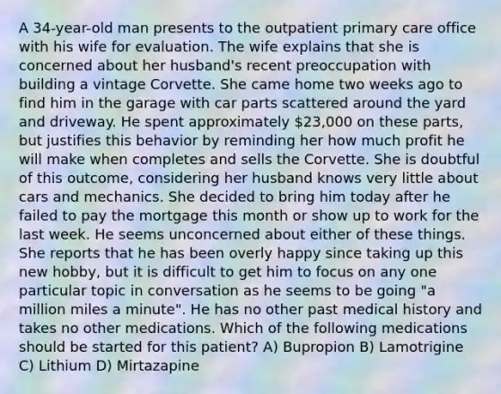 A 34-year-old man presents to the outpatient primary care office with his wife for evaluation. The wife explains that she is concerned about her husband's recent preoccupation with building a vintage Corvette. She came home two weeks ago to find him in the garage with car parts scattered around the yard and driveway. He spent approximately 23,000 on these parts, but justifies this behavior by reminding her how much profit he will make when completes and sells the Corvette. She is doubtful of this outcome, considering her husband knows very little about cars and mechanics. She decided to bring him today after he failed to pay the mortgage this month or show up to work for the last week. He seems unconcerned about either of these things. She reports that he has been overly happy since taking up this new hobby, but it is difficult to get him to focus on any one particular topic in conversation as he seems to be going "a million miles a minute". He has no other past medical history and takes no other medications. Which of the following medications should be started for this patient? A) Bupropion B) Lamotrigine C) Lithium D) Mirtazapine