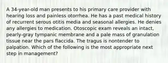 A 34-year-old man presents to his primary care provider with hearing loss and painless otorrhea. He has a past medical history of recurrent serous otitis media and seasonal allergies. He denies any allergies to medication. Otoscopic exam reveals an intact, pearly-gray tympanic membrane and a pale mass of granulation tissue near the pars flaccida. The tragus is nontender to palpation. Which of the following is the most appropriate next step in management?