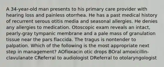 A 34-year-old man presents to his primary care provider with hearing loss and painless otorrhea. He has a past medical history of recurrent serous otitis media and seasonal allergies. He denies any allergies to medication. Otoscopic exam reveals an intact, pearly-gray tympanic membrane and a pale mass of granulation tissue near the pars flaccida. The tragus is nontender to palpation. Which of the following is the most appropriate next step in management? AOfloxacin otic drops BOral amoxicillin-clavulanate CReferral to audiologist DReferral to otolaryngologist