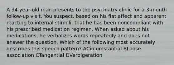 A 34-year-old man presents to the psychiatry clinic for a 3-month follow-up visit. You suspect, based on his flat affect and apparent reacting to internal stimuli, that he has been noncompliant with his prescribed medication regimen. When asked about his medications, he verbalizes words repeatedly and does not answer the question. Which of the following most accurately describes this speech pattern? ACircumstantial BLoose association CTangential DVerbigeration