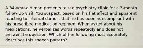 A 34-year-old man presents to the psychiatry clinic for a 3-month follow-up visit. You suspect, based on his flat affect and apparent reacting to internal stimuli, that he has been noncompliant with his prescribed medication regimen. When asked about his medications, he verbalizes words repeatedly and does not answer the question. Which of the following most accurately describes this speech pattern?