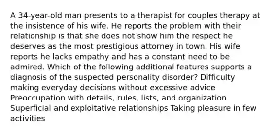 A 34-year-old man presents to a therapist for couples therapy at the insistence of his wife. He reports the problem with their relationship is that she does not show him the respect he deserves as the most prestigious attorney in town. His wife reports he lacks empathy and has a constant need to be admired. Which of the following additional features supports a diagnosis of the suspected personality disorder? Difficulty making everyday decisions without excessive advice Preoccupation with details, rules, lists, and organization Superficial and exploitative relationships Taking pleasure in few activities