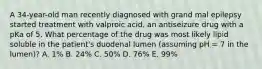 A 34-year-old man recently diagnosed with grand mal epilepsy started treatment with valproic acid, an antiseizure drug with a pKa of 5. What percentage of the drug was most likely lipid soluble in the patient's duodenal lumen (assuming pH = 7 in the lumen)? A. 1% B. 24% C. 50% D. 76% E. 99%