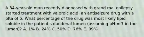 A 34-year-old man recently diagnosed with grand mal epilepsy started treatment with valproic acid, an antiseizure drug with a pKa of 5. What percentage of the drug was most likely lipid soluble in the patient's duodenal lumen (assuming pH = 7 in the lumen)? A. 1% B. 24% C. 50% D. 76% E. 99%