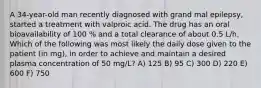 A 34-year-old man recently diagnosed with grand mal epilepsy, started a treatment with valproic acid. The drug has an oral bioavailability of 100 % and a total clearance of about 0.5 L/h. Which of the following was most likely the daily dose given to the patient (in mg), in order to achieve and maintain a desired plasma concentration of 50 mg/L? A) 125 B) 95 C) 300 D) 220 E) 600 F) 750