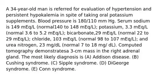 A 34-year-old man is referred for evaluation of hypertension and persistent hypokalemia in spite of taking oral potassium supplements. Blood pressure is 180/110 mm Hg. Serum sodium is 149 mEq/L (normal140 to 148 mEq/L); potassium, 3.3 mEq/L (normal 3.6 to 5.2 mEq/L); bicarbonate,29 mEq/L (normal 22 to 29 mEq/L); chloride, 103 mEq/L (normal 98 to 107 mEq/L); and urea nitrogen, 23 mg/dL (normal 7 to 18 mg/ dL). Computed tomography demonstratesa 3-cm mass in the right adrenal gland. The most likely diagnosis is (A) Addison disease. (B) Cushing syndrome. (C) Sipple syndrome. (D) DiGeorge syndrome. (E) Conn syndrome.