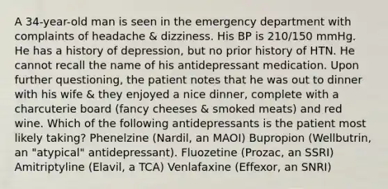 A 34-year-old man is seen in the emergency department with complaints of headache & dizziness. His BP is 210/150 mmHg. He has a history of depression, but no prior history of HTN. He cannot recall the name of his antidepressant medication. Upon further questioning, the patient notes that he was out to dinner with his wife & they enjoyed a nice dinner, complete with a charcuterie board (fancy cheeses & smoked meats) and red wine. Which of the following antidepressants is the patient most likely taking? Phenelzine (Nardil, an MAOI) Bupropion (Wellbutrin, an "atypical" antidepressant). Fluozetine (Prozac, an SSRI) Amitriptyline (Elavil, a TCA) Venlafaxine (Effexor, an SNRI)