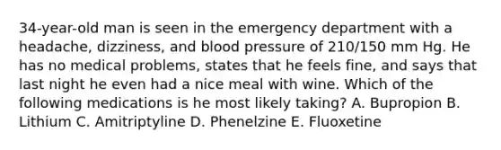 34-year-old man is seen in the emergency department with a headache, dizziness, and blood pressure of 210/150 mm Hg. He has no medical problems, states that he feels fine, and says that last night he even had a nice meal with wine. Which of the following medications is he most likely taking? A. Bupropion B. Lithium C. Amitriptyline D. Phenelzine E. Fluoxetine