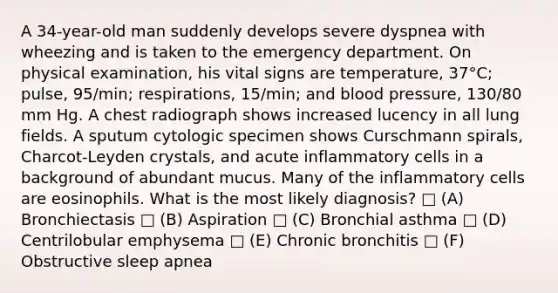 A 34-year-old man suddenly develops severe dyspnea with wheezing and is taken to the emergency department. On physical examination, his vital signs are temperature, 37°C; pulse, 95/min; respirations, 15/min; and blood pressure, 130/80 mm Hg. A chest radiograph shows increased lucency in all lung fields. A sputum cytologic specimen shows Curschmann spirals, Charcot-Leyden crystals, and acute inflammatory cells in a background of abundant mucus. Many of the inflammatory cells are eosinophils. What is the most likely diagnosis? □ (A) Bronchiectasis □ (B) Aspiration □ (C) Bronchial asthma □ (D) Centrilobular emphysema □ (E) Chronic bronchitis □ (F) Obstructive sleep apnea