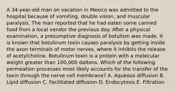 A 34-year-old man on vacation in Mexico was admitted to the hospital because of vomiting, double vision, and muscular paralysis. The man reported that he had eaten some canned food from a local vendor the previous day. After a physical examination, a presumptive diagnosis of botulism was made. It is known that botulinum toxin causes paralysis by getting inside the axon terminals of motor nerves, where it inhibits the release of acetylcholine. Botulinum toxin is a protein with a molecular weight greater than 100,000 daltons. Which of the following permeation processes most likely accounts for the transfer of the toxin through the nerve cell membrane? A. Aqueous diffusion B. Lipid diffusion C. Facilitated diffusion D. Endocytosis E. Filtration