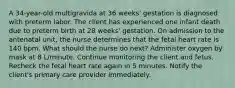 A 34-year-old multigravida at 36 weeks' gestation is diagnosed with preterm labor. The client has experienced one infant death due to preterm birth at 28 weeks' gestation. On admission to the antenatal unit, the nurse determines that the fetal heart rate is 140 bpm. What should the nurse do next? Administer oxygen by mask at 8 L/minute. Continue monitoring the client and fetus. Recheck the fetal heart rate again in 5 minutes. Notify the client's primary care provider immediately.