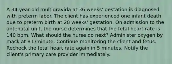 A 34-year-old multigravida at 36 weeks' gestation is diagnosed with preterm labor. The client has experienced one infant death due to preterm birth at 28 weeks' gestation. On admission to the antenatal unit, the nurse determines that the fetal heart rate is 140 bpm. What should the nurse do next? Administer oxygen by mask at 8 L/minute. Continue monitoring the client and fetus. Recheck the fetal heart rate again in 5 minutes. Notify the client's primary care provider immediately.