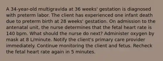 A 34-year-old multigravida at 36 weeks' gestation is diagnosed with preterm labor. The client has experienced one infant death due to preterm birth at 28 weeks' gestation. On admission to the antenatal unit, the nurse determines that the fetal heart rate is 140 bpm. What should the nurse do next? Administer oxygen by mask at 8 L/minute. Notify the client's primary care provider immediately. Continue monitoring the client and fetus. Recheck the fetal heart rate again in 5 minutes.