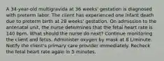 A 34-year-old multigravida at 36 weeks' gestation is diagnosed with preterm labor. The client has experienced one infant death due to preterm birth at 28 weeks' gestation. On admission to the antenatal unit, the nurse determines that the fetal heart rate is 140 bpm. What should the nurse do next? Continue monitoring the client and fetus. Administer oxygen by mask at 8 L/minute. Notify the client's primary care provider immediately. Recheck the fetal heart rate again in 5 minutes.