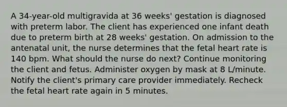 A 34-year-old multigravida at 36 weeks' gestation is diagnosed with preterm labor. The client has experienced one infant death due to preterm birth at 28 weeks' gestation. On admission to the antenatal unit, the nurse determines that the fetal heart rate is 140 bpm. What should the nurse do next? Continue monitoring the client and fetus. Administer oxygen by mask at 8 L/minute. Notify the client's primary care provider immediately. Recheck the fetal heart rate again in 5 minutes.