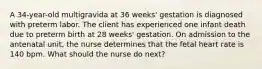 A 34-year-old multigravida at 36 weeks' gestation is diagnosed with preterm labor. The client has experienced one infant death due to preterm birth at 28 weeks' gestation. On admission to the antenatal unit, the nurse determines that the fetal heart rate is 140 bpm. What should the nurse do next?