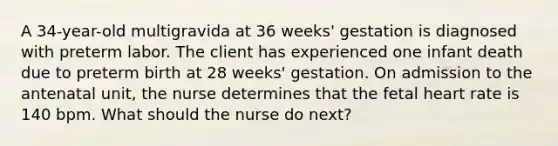 A 34-year-old multigravida at 36 weeks' gestation is diagnosed with preterm labor. The client has experienced one infant death due to preterm birth at 28 weeks' gestation. On admission to the antenatal unit, the nurse determines that the fetal heart rate is 140 bpm. What should the nurse do next?