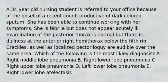 A 34-year-old nursing student is referred to your office because of the onset of a recent cough productive of dark colored sputum. She has been able to continue working with her symptoms. She is febrile but does not appear acutely ill. Examination of the posterior thorax is normal but there is dullness at the anterior right hemithorax below the fifth rib. Crackles, as well as localized pectoriloquy are audible over the same area. Which of the following is the most likley diagnosis? A. Right middle lobe pneumonia B. Right lower lobe pneumonia C. Right upper lobe pneumonia D. Left lower lobe pneumonia E. Right lower lobe atelectasis