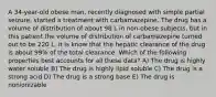 A 34-year-old obese man, recently diagnosed with simple partial seizure, started a treatment with carbamazepine. The drug has a volume of distribution of about 98 L in non-obese subjects, but in this patient the volume of distribution of carbamazepine turned out to be 220 L. It is know that the hepatic clearance of the drug is about 99% of the total clearance. Which of the following properties best accounts for all these data? A) The drug is highly water soluble B) The drug is highly lipid soluble C) The drug is a strong acid D) The drug is a strong base E) The drug is nonionizable