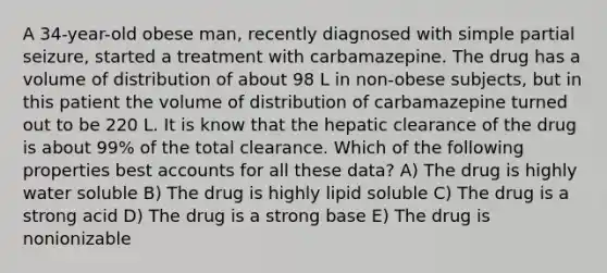 A 34-year-old obese man, recently diagnosed with simple partial seizure, started a treatment with carbamazepine. The drug has a volume of distribution of about 98 L in non-obese subjects, but in this patient the volume of distribution of carbamazepine turned out to be 220 L. It is know that the hepatic clearance of the drug is about 99% of the total clearance. Which of the following properties best accounts for all these data? A) The drug is highly water soluble B) The drug is highly lipid soluble C) The drug is a strong acid D) The drug is a strong base E) The drug is nonionizable